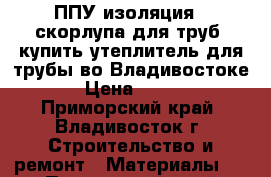 ППУ изоляция , скорлупа для труб, купить утеплитель для трубы во Владивостоке › Цена ­ 150 - Приморский край, Владивосток г. Строительство и ремонт » Материалы   . Приморский край